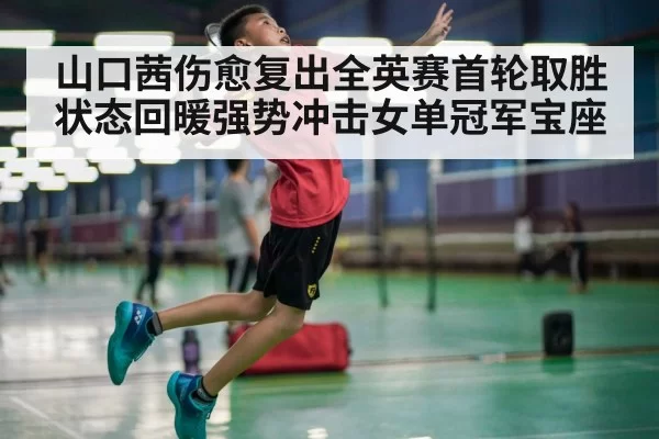 山口茜伤愈复出全英赛首轮取胜状态回暖强势冲击女单冠军宝座
