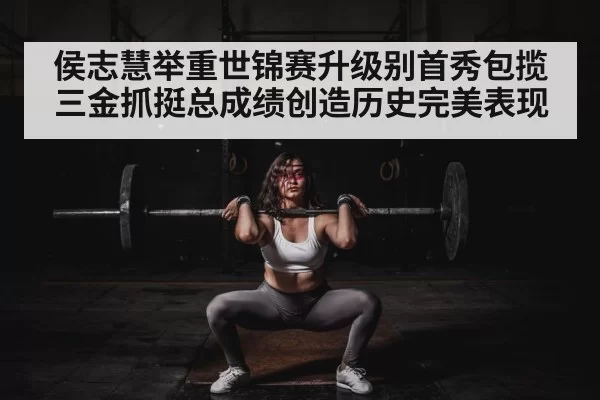 侯志慧举重世锦赛升级别首秀包揽三金抓挺总成绩创造历史完美表现
