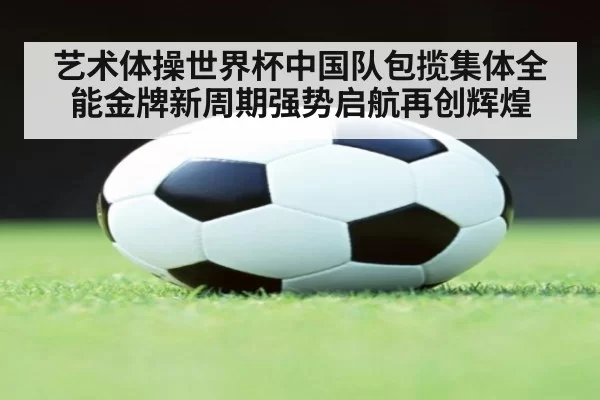艺术体操世界杯中国队包揽集体全能金牌新周期强势启航再创辉煌