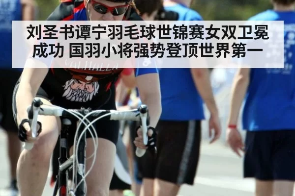 刘圣书谭宁羽毛球世锦赛女双卫冕成功 国羽小将强势登顶世界第一